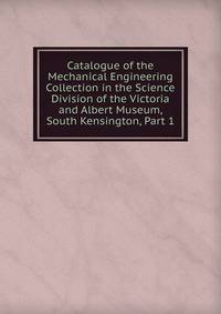 Catalogue of the Mechanical Engineering Collection in the Science Division of the Victoria and Albert Museum, South Kensington, Part 1
