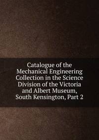 Catalogue of the Mechanical Engineering Collection in the Science Division of the Victoria and Albert Museum, South Kensington, Part 2