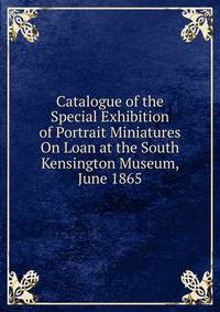 Catalogue of the Special Exhibition of Portrait Miniatures On Loan at the South Kensington Museum, June 1865
