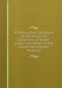 A Descriptive Catalogue of the Historical Collection of Water-Colour Paintings in the South Kensington Museum