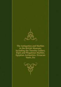 The Antiquities and Marbles in the British Museum: Including the Townley Gallery. Elgin and Phigaleian Marbles. Egyptian Antiquities. Etruscan Vases, Etc