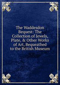 The Waddesdon Bequest: The Collection of Jewels, Plate, &amp; Other Works of Art, Bequeathed to the British Museum
