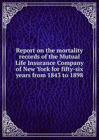 Report on the mortality records of the Mutual Life Insurance Company of New York for fifty-six years from 1843 to 1898