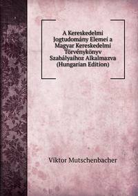 A Kereskedelmi Jogtudomany Elemei a Magyar Kereskedelmi Torvenykonyv Szabalyaihoz Alkalmazva (Hungarian Edition)