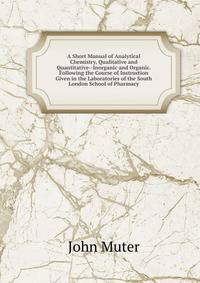 A Short Manual of Analytical Chemistry, Qualitative and Quantitative--Inorganic and Organic. Following the Course of Instruction Given in the Laboratories of the South London School of Pharmacy