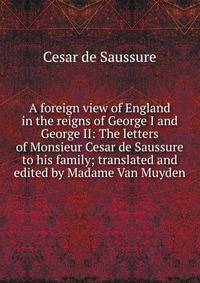 A foreign view of England in the reigns of George I and George II: The letters of Monsieur Cesar de Saussure to his family; translated and edited by Madame Van Muyden