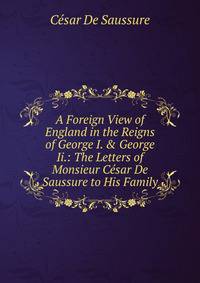 A Foreign View of England in the Reigns of George I. &amp; George Ii.: The Letters of Monsieur C?sar De Saussure to His Family