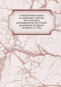 A brief French course in conformity with the laws of syntax promulgated by the French government, by decree of March 11, 1901