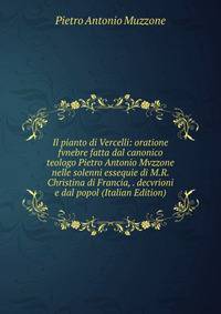 Il pianto di Vercelli: oratione fvnebre fatta dal canonico teologo Pietro Antonio Mvzzone nelle solenni essequie di M.R. Christina di Francia, . decvrioni e dal popol (Italian Edition)