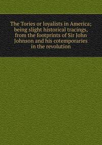 The Tories or loyalists in America; being slight historical tracings, from the footprints of Sir John Johnson and his cotemporaries in the revolution