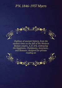 Outlines of ancient history, from the earliest times to the fall of the Western Roman empire, A.D. 476, embracing the Egyptians, Chald?ans, Assyrians, . and Romans; designed for private reading an