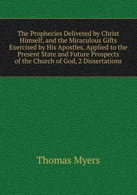 The Prophecies Delivered by Christ Himself, and the Miraculous Gifts Exercised by His Apostles, Applied to the Present State and Future Prospects of the Church of God, 2 Dissertations