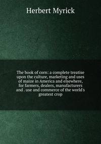 The book of corn: a complete treatise upon the culture, marketing and uses of maize in America and elsewhere, for farmers, dealers, manufacturers and . use and commerce of the world's greatest crop