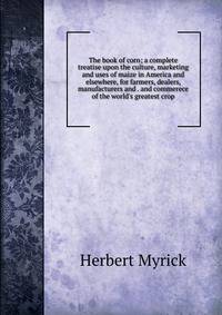 The book of corn; a complete treatise upon the culture, marketing and uses of maize in America and elsewhere, for farmers, dealers, manufacturers and . and commerece of the world's greatest crop