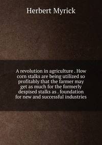 A revolution in agriculture . How corn stalks are being utilized so profitably that the farmer may get as much for the formerly despised stalks as . foundation for new and successful industries