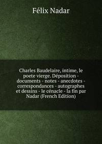 Charles Baudelaire, intime, le poete vierge. Deposition - documents - notes - anecdotes - correspondances - autographes et dessins - le cenacle - la fin par Nadar (French Edition)