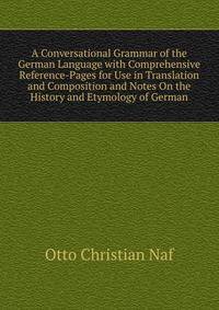 A Conversational Grammar of the German Language with Comprehensive Reference-Pages for Use in Translation and Composition and Notes On the History and Etymology of German