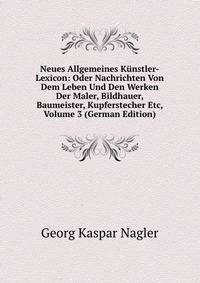Neues Allgemeines Kunstler-Lexicon: Oder Nachrichten Von Dem Leben Und Den Werken Der Maler, Bildhauer, Baumeister, Kupferstecher Etc, Volume 3 (German Edition)