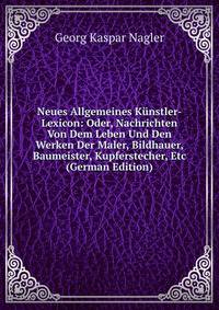 Neues Allgemeines Kunstler-Lexicon: Oder, Nachrichten Von Dem Leben Und Den Werken Der Maler, Bildhauer, Baumeister, Kupferstecher, Etc (German Edition)