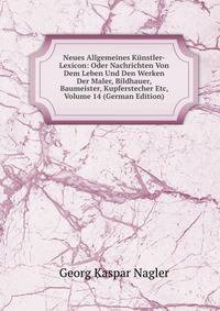 Neues Allgemeines Kunstler-Lexicon: Oder Nachrichten Von Dem Leben Und Den Werken Der Maler, Bildhauer, Baumeister, Kupferstecher Etc, Volume 14 (German Edition)