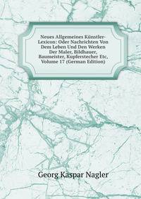 Neues Allgemeines Kunstler-Lexicon: Oder Nachrichten Von Dem Leben Und Den Werken Der Maler, Bildhauer, Baumeister, Kupferstecher Etc, Volume 17 (German Edition)