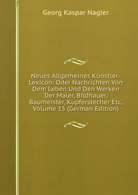 Neues Allgemeines Kunstler-Lexicon: Oder Nachrichten Von Dem Leben Und Den Werken Der Maler, Bildhauer, Baumeister, Kupferstecher Etc, Volume 15 (German Edition)