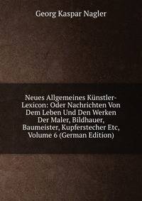Neues Allgemeines Kunstler-Lexicon: Oder Nachrichten Von Dem Leben Und Den Werken Der Maler, Bildhauer, Baumeister, Kupferstecher Etc, Volume 6 (German Edition)