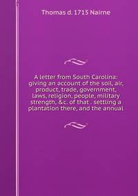 A letter from South Carolina: giving an account of the soil, air, product, trade, government, laws, religion, people, military strength, &amp;c. of that . settling a plantation there, and the annual