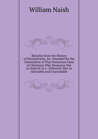 Sketches from the History of Pennsylvania, &amp;c: Intended for the Information of That Numerous Class of Christians Who Denounce War in General As a . Defensive War As Allowable and Unavoidable