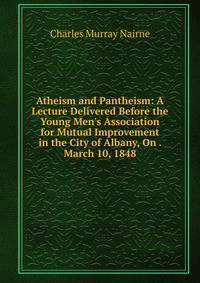 Atheism and Pantheism: A Lecture Delivered Before the Young Men's Association for Mutual Improvement in the City of Albany, On . March 10, 1848