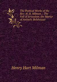 The Poetical Works of the Rev: H. H. Milman .: The Fall of Jerusalem. the Martyr of Antioch. Belshazzar