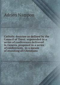 Catholic doctrine as defined by the Council of Trent: expounded in a series of conferences delivered in Geneva, proposed in a series of conferences . as a means of reuniting all Christians