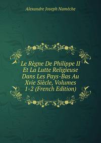 Le Regne De Philippe II Et La Lutte Religieuse Dans Les Pays-Bas Au Xvie Siecle, Volumes 1-2 (French Edition)