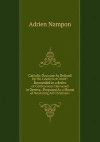 Catholic Doctrine As Defined by the Council of Trent: Expounded in a Series of Conferences Delivered in Geneva . Proposed As a Means of Reuniting All Christians