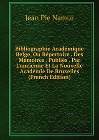 Bibliographie Acad?mique Belge, Ou R?pertoire . Des M?moires . Publi?s . Par L'ancienne Et La Nouvelle Acad?mie De Bruxelles (French Edition)