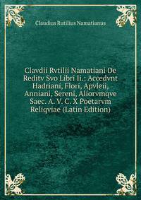 Clavdii Rvtilii Namatiani De Reditv Svo Libri Ii.: Accedvnt Hadriani, Flori, Apvleii, Anniani, Sereni, Aliorvmqve Saec. A. V. C. X Poetarvm Reliqviae (Latin Edition)