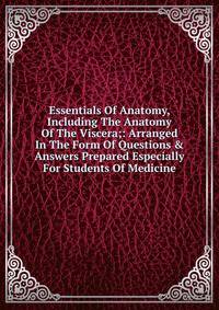 Essentials Of Anatomy, Including The Anatomy Of The Viscera;: Arranged In The Form Of Questions &amp; Answers Prepared Especially For Students Of Medicine