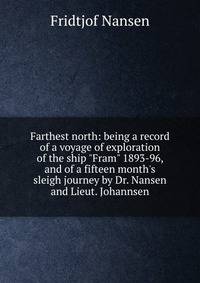 Farthest north: being a record of a voyage of exploration of the ship "Fram" 1893-96, and of a fifteen month's sleigh journey by Dr. Nansen and Lieut. Johannsen