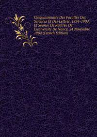 Cinquantenaire Des Facult?s Des Sciences Et Des Lettres, 1854-1904, Et S?ance De Rentr?e De L'universit? De Nancy, 24 Novembre 1904 (French Edition)