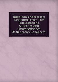 Napoleon's Addresses; Selections From The Proclamations, Speeches And Correspondance Of Napoleon Bonaparte;
