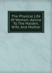 The Physical Life Of Woman: Advice To The Maiden, Wife, And Mother