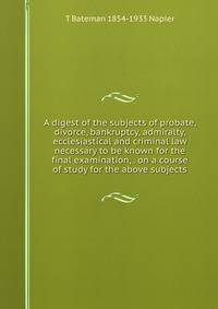 A digest of the subjects of probate, divorce, bankruptcy, admiralty, ecclesiastical and criminal law necessary to be known for the final examination, . on a course of study for the above subjects