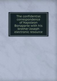 The confidential correspondence of Napoleon Bonaparte with his brother Joseph electronic resource