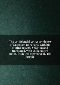 The confidential correspondence of Napoleon Bonaparte with his brother Joseph. Selected and translated, with explanatory notes, from the 'Memoires du roi Joseph'