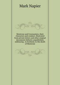 Montrose and Covenanters, their characters and conduct, illustrated from private letters and other original documents hitherto unpublished, embracing . in Scotland, to the death of Montrose