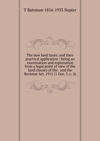 The new land taxes: and their practical application : being an examination and explanation from a legal point of view of the land clauses of the . and the Revenue Act, 1911 (1 Geo. 5, c. 2)