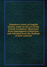 Napoleon's notes on English history, made on the eve of the French revolution: Illustrated from contemporary historians, and refreshed from the findings of later research