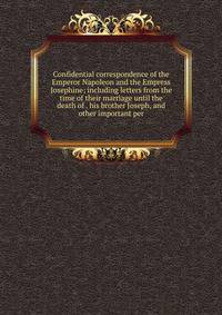 Confidential correspondence of the Emperor Napoleon and the Empress Josephine; including letters from the time of their marriage until the death of . his brother Joseph, and other important per