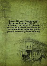 Guerre d'Orient: Campagnes de ?gypte et de Syrie, 1798-1799. M?moires pour servir ? l'histoire de Napol?on, dict?s par lui-m?me ? Sainte-H?l?ne, et publi?s par le g?n?ral Bertrand (French Edition)