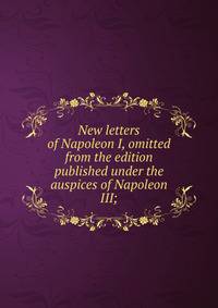 New letters of Napoleon I, omitted from the edition published under the auspices of Napoleon III;